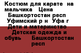 Костюм для карате  на мальчика › Цена ­ 1 000 - Башкортостан респ., Уфимский р-н, Уфа г. Дети и материнство » Детская одежда и обувь   . Башкортостан респ.